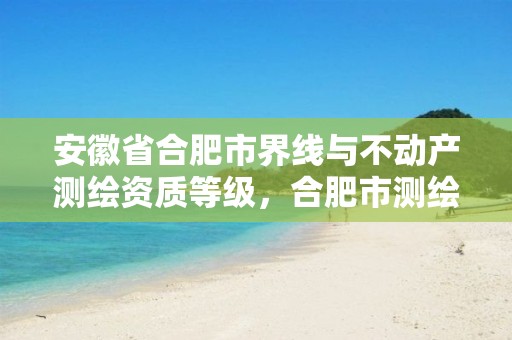 安徽省合肥市界线与不动产测绘资质等级，合肥市测绘局二手房信息