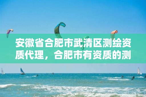 安徽省合肥市武清区测绘资质代理，合肥市有资质的测绘公司