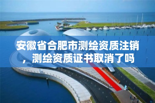 安徽省合肥市测绘资质注销，测绘资质证书取消了吗