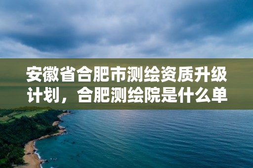 安徽省合肥市测绘资质升级计划，合肥测绘院是什么单位