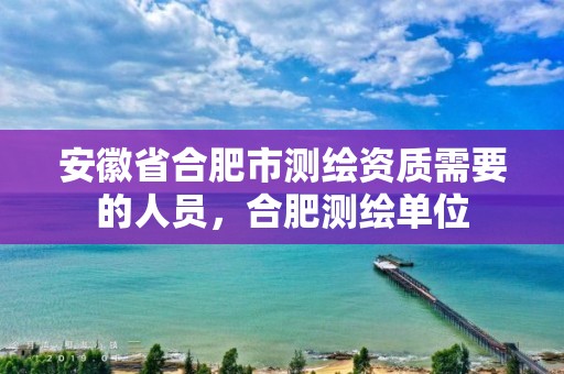 安徽省合肥市测绘资质需要的人员，合肥测绘单位