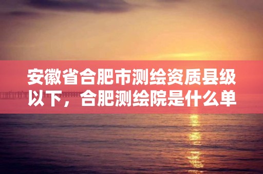 安徽省合肥市测绘资质县级以下，合肥测绘院是什么单位