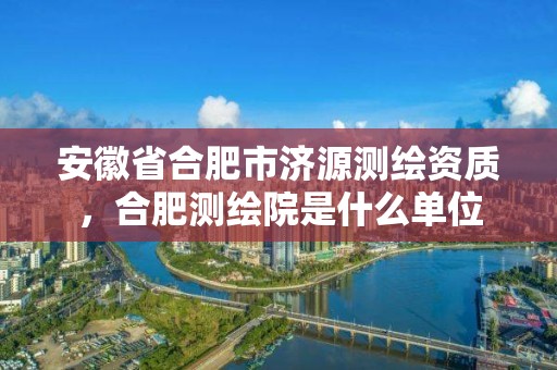 安徽省合肥市济源测绘资质，合肥测绘院是什么单位