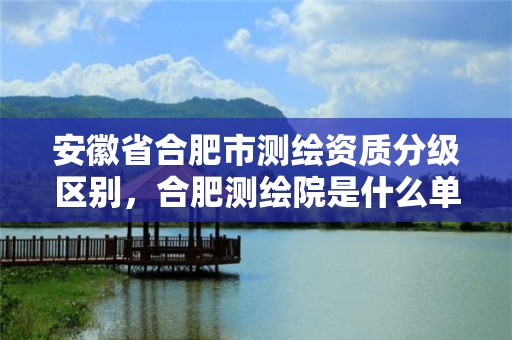 安徽省合肥市测绘资质分级区别，合肥测绘院是什么单位