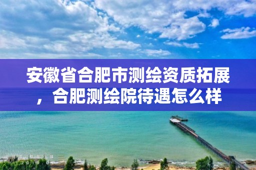 安徽省合肥市测绘资质拓展，合肥测绘院待遇怎么样