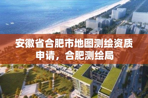 安徽省合肥市地图测绘资质申请，合肥测绘局