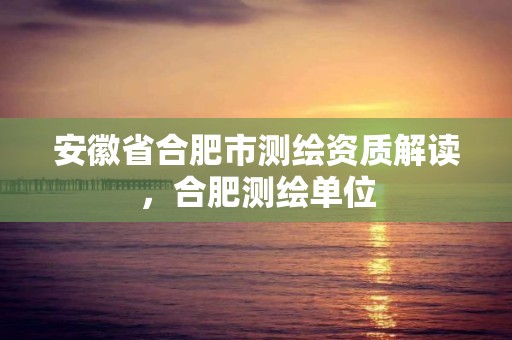 安徽省合肥市测绘资质解读，合肥测绘单位