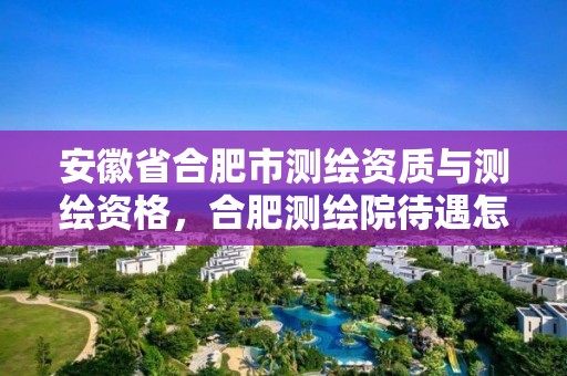 安徽省合肥市测绘资质与测绘资格，合肥测绘院待遇怎么样