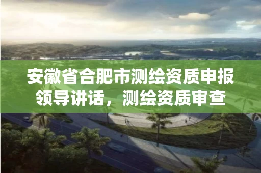 安徽省合肥市测绘资质申报领导讲话,测绘资质审查 安徽省合肥市测绘资质申报领导讲话,测绘资质审查