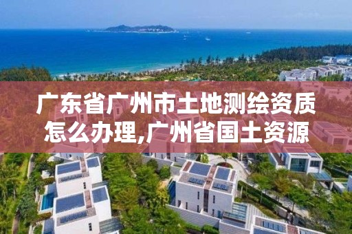 广东省广州市土地测绘资质怎么办理,广州省国土资源测绘院买地。