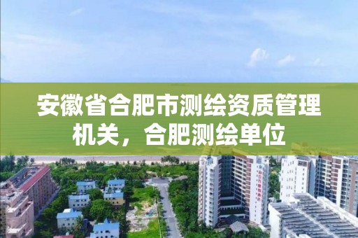 安徽省合肥市测绘资质管理机关，合肥测绘单位