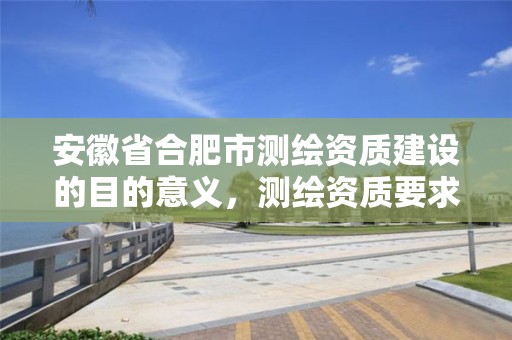 安徽省合肥市测绘资质建设的目的意义，测绘资质要求