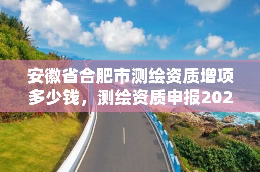 安徽省合肥市测绘资质增项多少钱，测绘资质申报2021