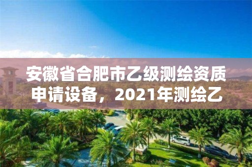 安徽省合肥市乙级测绘资质申请设备，2021年测绘乙级资质申报条件