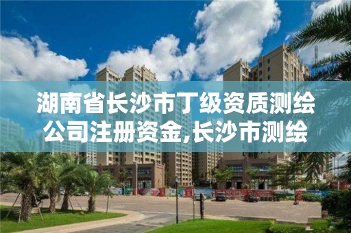 湖南省长沙市丁级资质测绘公司注册资金,长沙市测绘资质单位名单。