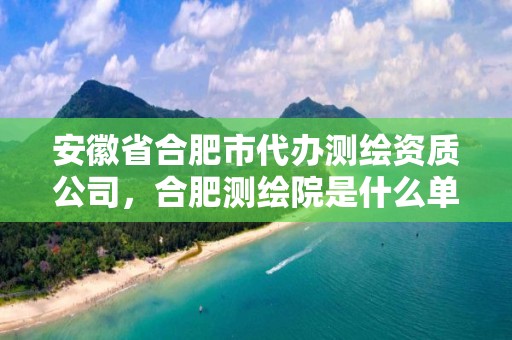 安徽省合肥市代办测绘资质公司，合肥测绘院是什么单位