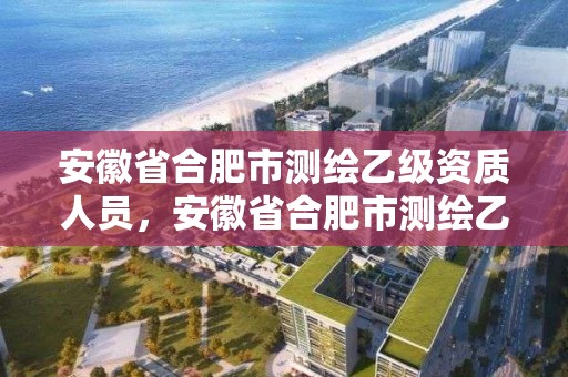 安徽省合肥市测绘乙级资质人员，安徽省合肥市测绘乙级资质人员工资多少