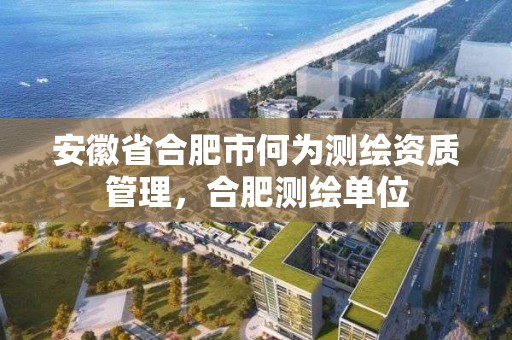 安徽省合肥市何为测绘资质管理，合肥测绘单位