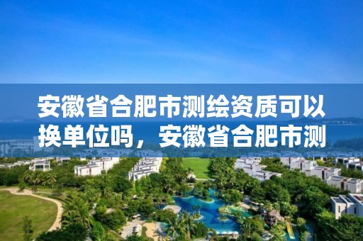 安徽省合肥市测绘资质可以换单位吗，安徽省合肥市测绘资质可以换单位吗多少钱