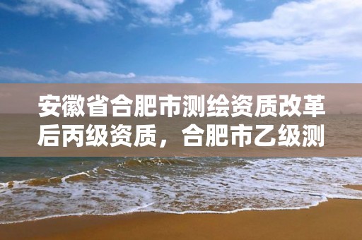 安徽省合肥市测绘资质改革后丙级资质，合肥市乙级测绘公司