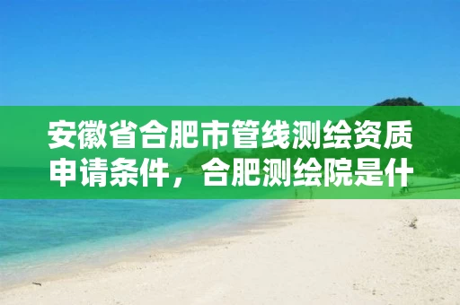 安徽省合肥市管线测绘资质申请条件,合肥测绘院是什么单位 安徽省合肥市管线测绘资质申请条件,合肥测绘院是什么单位