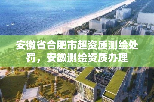 安徽省合肥市超资质测绘处罚，安徽测绘资质办理