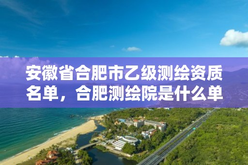 安徽省合肥市乙级测绘资质名单，合肥测绘院是什么单位