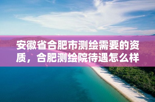 安徽省合肥市测绘需要的资质，合肥测绘院待遇怎么样