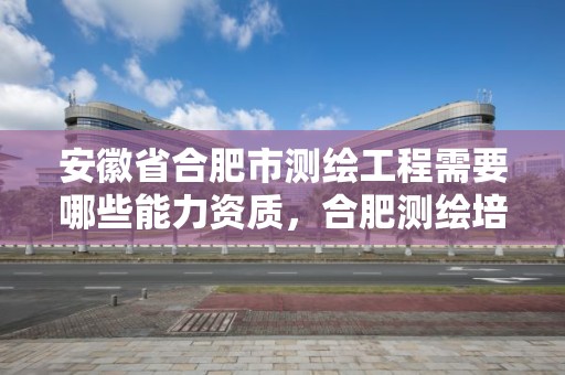 安徽省合肥市测绘工程需要哪些能力资质，合肥测绘培训学校