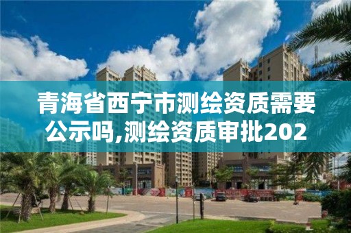 青海省西宁市测绘资质需要公示吗,测绘资质审批2021。