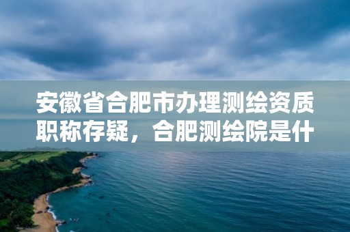 安徽省合肥市办理测绘资质职称存疑，合肥测绘院是什么单位