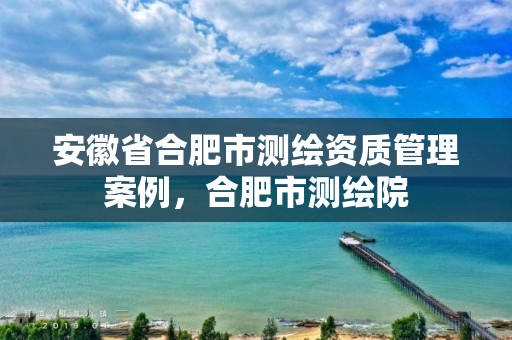 安徽省合肥市测绘资质管理案例，合肥市测绘院