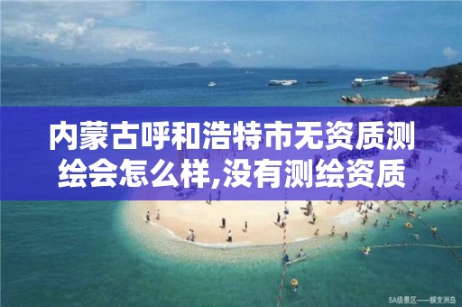 内蒙古呼和浩特市无资质测绘会怎么样,没有测绘资质。