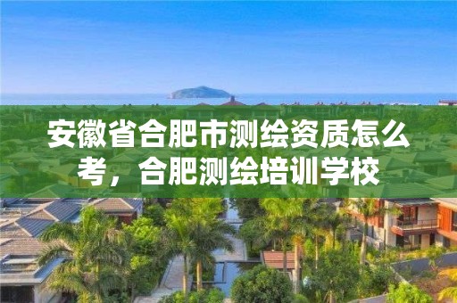 安徽省合肥市测绘资质怎么考，合肥测绘培训学校