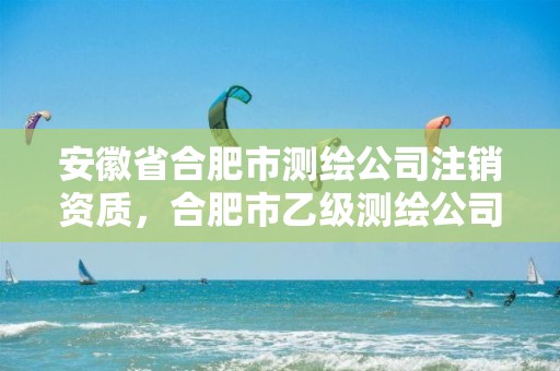 安徽省合肥市测绘公司注销资质，合肥市乙级测绘公司