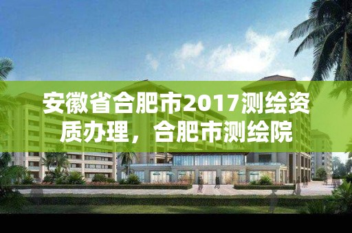 安徽省合肥市2017测绘资质办理，合肥市测绘院