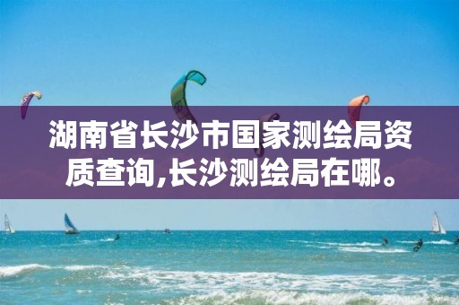 湖南省长沙市国家测绘局资质查询,长沙测绘局在哪。