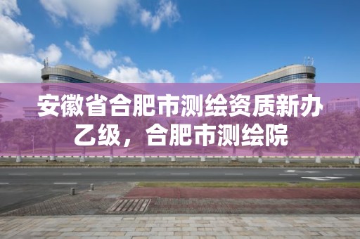 安徽省合肥市测绘资质新办乙级，合肥市测绘院