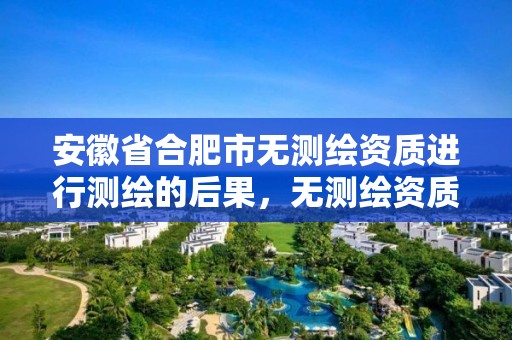 安徽省合肥市无测绘资质进行测绘的后果，无测绘资质公司进行测绘的后果