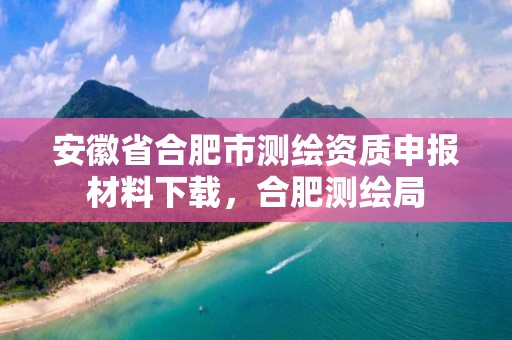 安徽省合肥市测绘资质申报材料下载，合肥测绘局