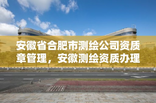 安徽省合肥市测绘公司资质章管理，安徽测绘资质办理