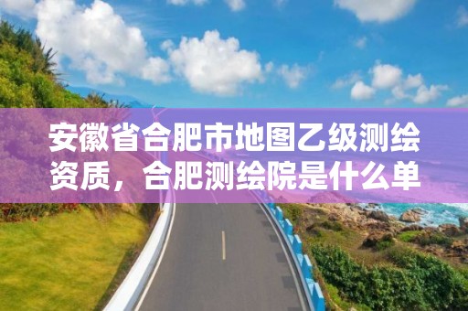 安徽省合肥市地图乙级测绘资质，合肥测绘院是什么单位