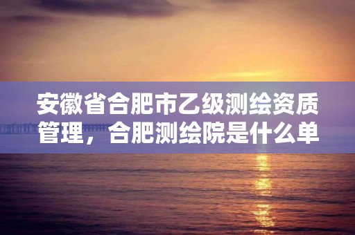 安徽省合肥市乙级测绘资质管理，合肥测绘院是什么单位