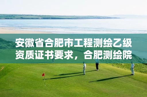 安徽省合肥市工程测绘乙级资质证书要求,合肥测绘院是什么单位 安徽省合肥市工程测绘乙级资质证书要求,合肥测绘院是什么单位