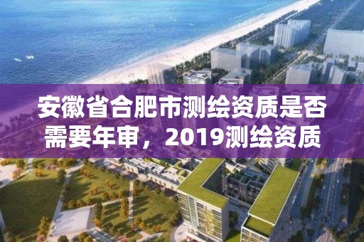 安徽省合肥市测绘资质是否需要年审，2019测绘资质年审政策