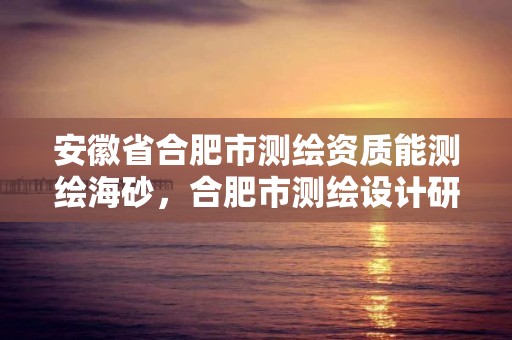 安徽省合肥市测绘资质能测绘海砂，合肥市测绘设计研究院官网