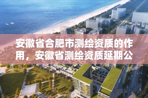 安徽省合肥市测绘资质的作用，安徽省测绘资质延期公告