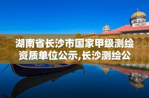 湖南省长沙市国家甲级测绘资质单位公示,长沙测绘公司资质有哪家。