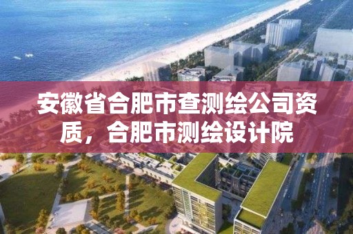 安徽省合肥市查测绘公司资质，合肥市测绘设计院