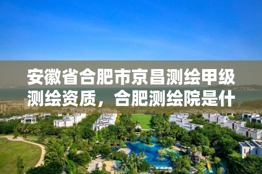 安徽省合肥市京昌测绘甲级测绘资质，合肥测绘院是什么单位